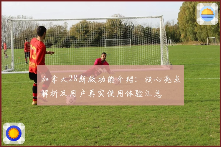 加拿大28新版功能介绍：核心亮点解析及用户真实使用体验汇总