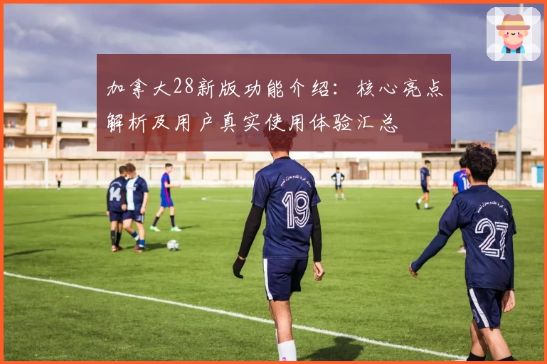 加拿大28新版功能介绍：核心亮点解析及用户真实使用体验汇总